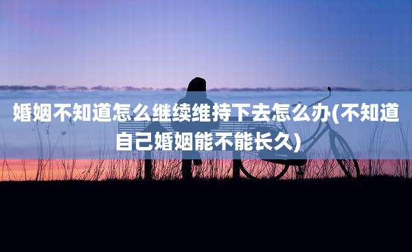 婚姻不知道怎么继续维持下去怎么办(不知道自己婚姻能不能长久)