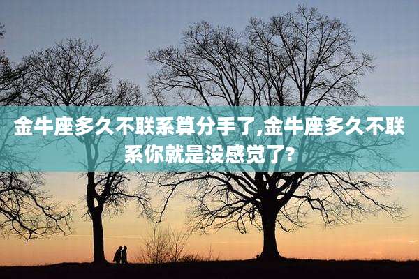 金牛座多久不联系算分手了,金牛座多久不联系你就是没感觉了?