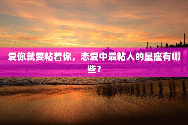 爱你就要粘着你,恋爱中最粘人的星座有哪些?