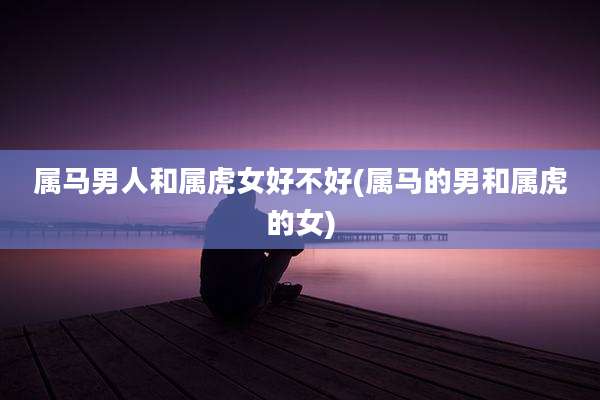 属马男人和属虎女好不好(属马的男和属虎的女)