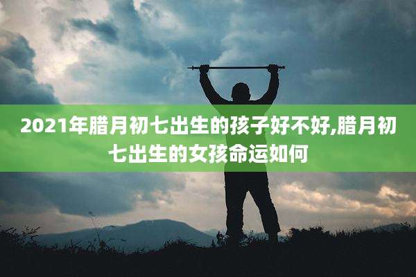 2021年腊月初七出生的孩子好不好,腊月初七出生的女孩命运如何