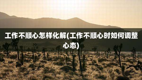 工作不顺心怎样化解(工作不顺心时如何调整心态)