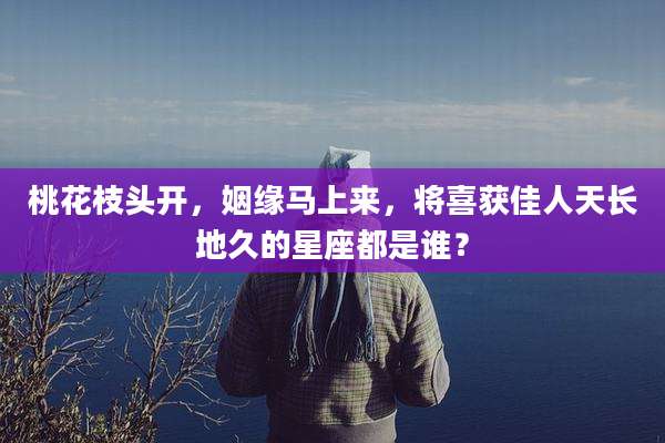 桃花枝头开，姻缘马上来，将喜获佳人天长地久的星座都是谁？