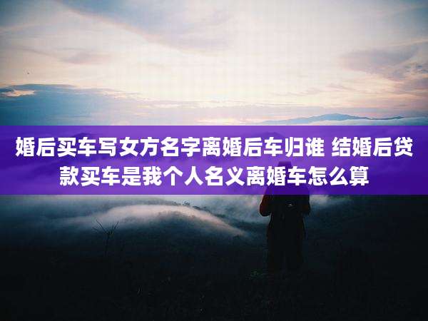 婚后买车写女方名字离婚后车归谁 结婚后贷款买车是我个人名义离婚车怎么算