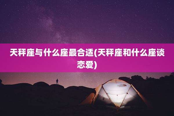 天秤座与什么座最合适(天秤座和什么座谈恋爱)