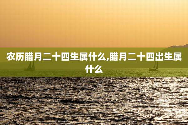 农历腊月二十四生属什么,腊月二十四出生属什么