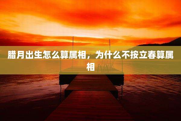 腊月出生怎么算属相,为什么不按立春算属相
