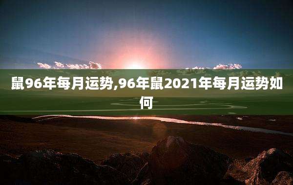 鼠96年每月运势,96年鼠2021年每月运势如何