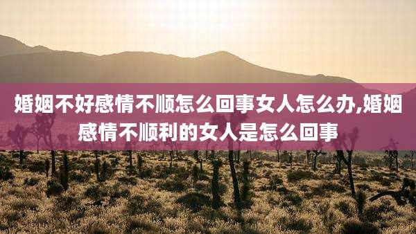 婚姻不好感情不顺怎么回事女人怎么办,婚姻感情不顺利的女人是怎么回事