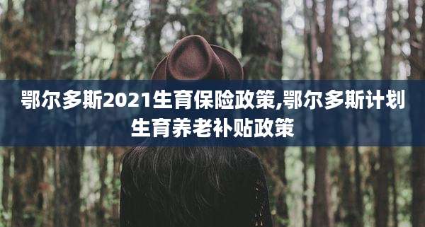 鄂尔多斯2021生育保险政策,鄂尔多斯计划生育养老补贴政策