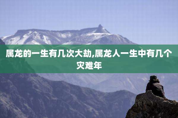 属龙的一生有几次大劫,属龙人一生中有几个灾难年