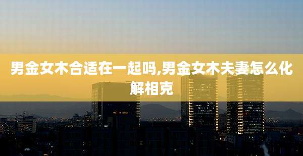 男金女木合适在一起吗,男金女木夫妻怎么化解相克