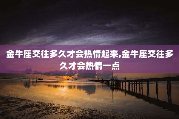 金牛座交往多久才会热情起来,金牛座交往多久才会热情一点