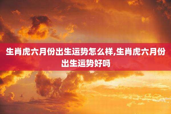 生肖虎六月份出生运势怎么样,生肖虎六月份出生运势好吗