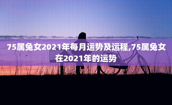 75属兔女2021年每月运势及运程,75属兔女在2021年的运势