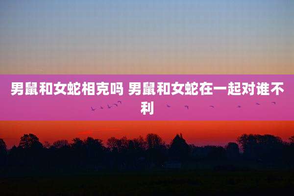 男鼠和女蛇相克吗 男鼠和女蛇在一起对谁不利
