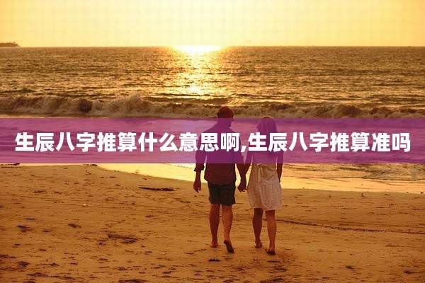 生辰八字推算什么意思啊,生辰八字推算准吗