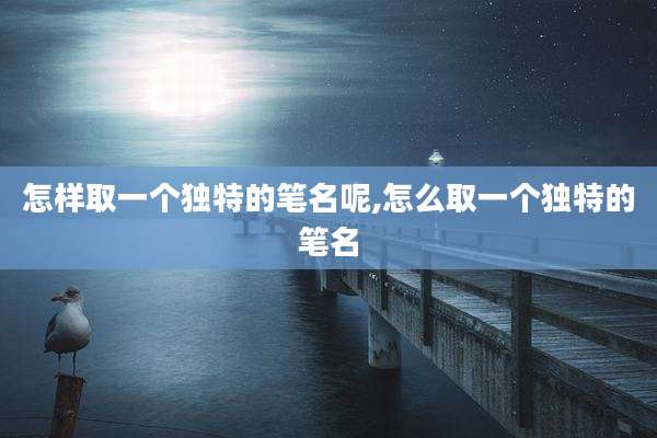 怎样取一个独特的笔名呢,怎么取一个独特的笔名