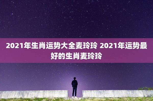2021年生肖运势大全麦玲玲 2021年运势最好的生肖麦玲玲