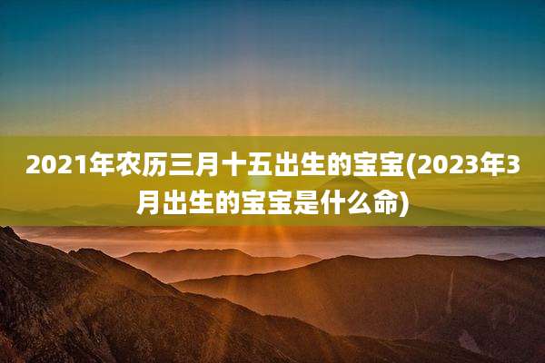 2021年农历三月十五出生的宝宝(2023年3月出生的宝宝是什么命)