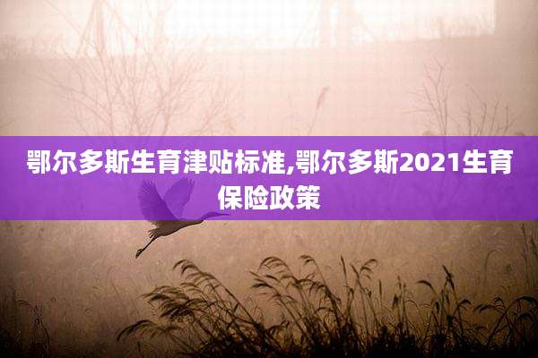 鄂尔多斯生育津贴标准,鄂尔多斯2021生育保险政策