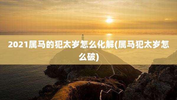2021属马的犯太岁怎么化解(属马犯太岁怎么破)