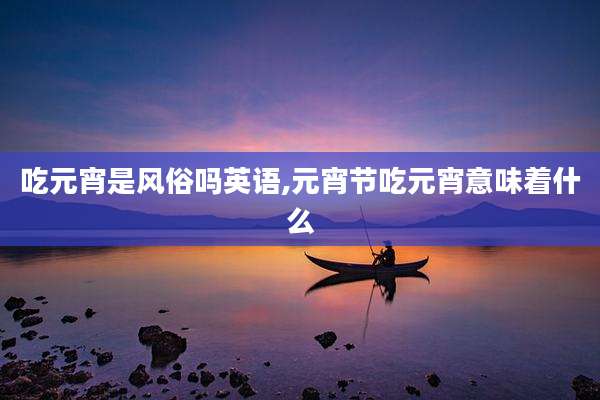 吃元宵是风俗吗英语,元宵节吃元宵意味着什么