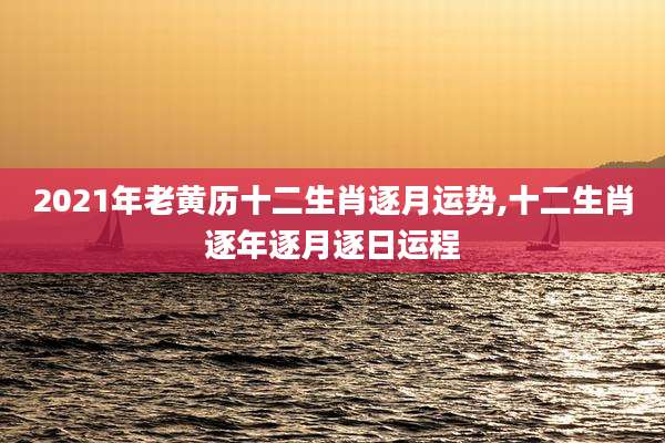 2021年老黄历十二生肖逐月运势,十二生肖逐年逐月逐日运程