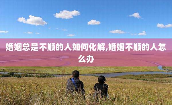 婚姻总是不顺的人如何化解,婚姻不顺的人怎么办