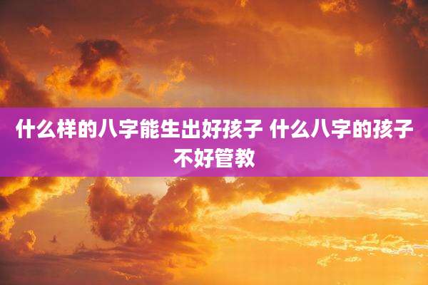 什么样的八字能生出好孩子 什么八字的孩子不好管教
