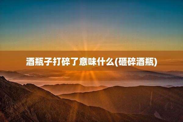 酒瓶子打碎了意味什么(砸碎酒瓶)