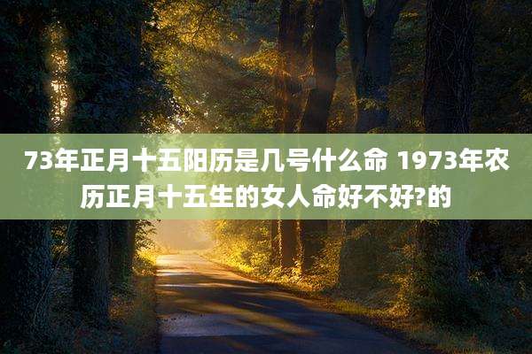 73年正月十五阳历是几号什么命 1973年农历正月十五生的女人命好不好?的