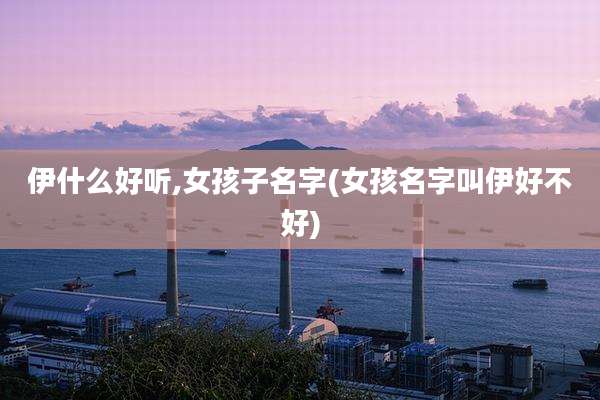 伊什么好听,女孩子名字(女孩名字叫伊好不好)