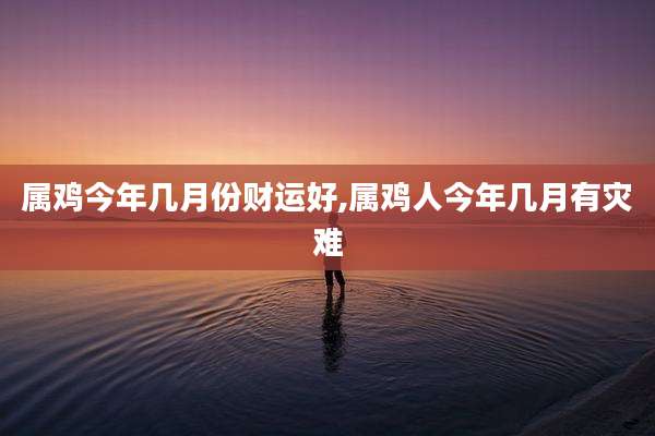 属鸡今年几月份财运好,属鸡人今年几月有灾难