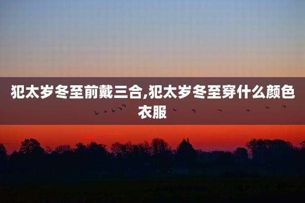 犯太岁冬至前戴三合,犯太岁冬至穿什么颜色衣服