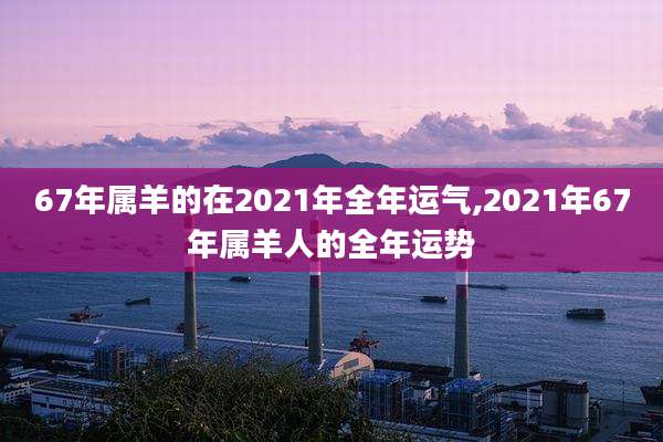 67年属羊的在2021年全年运气,2021年67年属羊人的全年运势