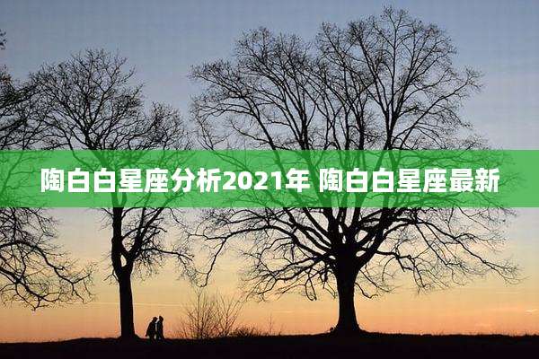陶白白星座分析2021年 陶白白星座最新