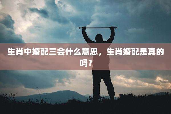 生肖中婚配三会什么意思，生肖婚配是真的吗？
