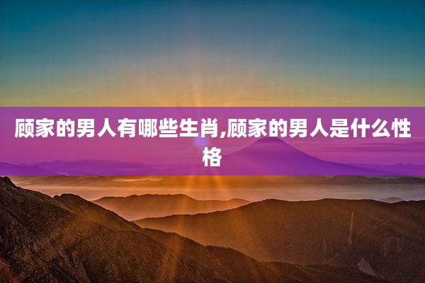 顾家的男人有哪些生肖,顾家的男人是什么性格