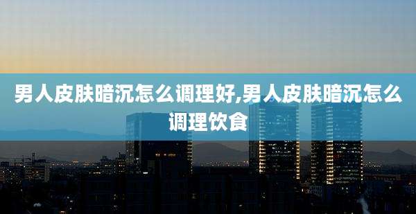 男人皮肤暗沉怎么调理好,男人皮肤暗沉怎么调理饮食