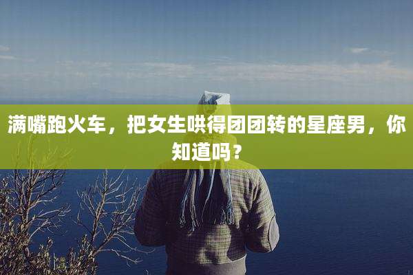 满嘴跑火车，把女生哄得团团转的星座男，你知道吗？