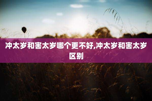 冲太岁和害太岁哪个更不好,冲太岁和害太岁区别