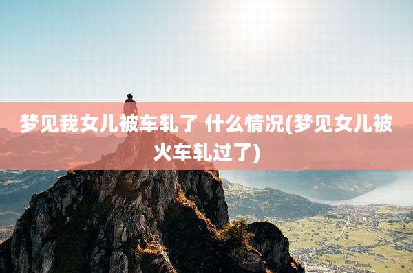 梦见我女儿被车轧了 什么情况(梦见女儿被火车轧过了)