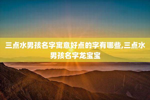 三点水男孩名字寓意好点的字有哪些,三点水男孩名字龙宝宝