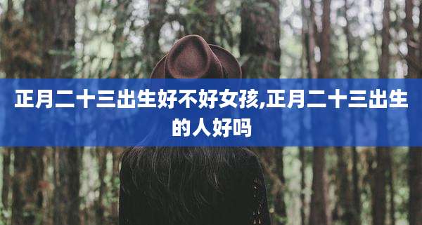 正月二十三出生好不好女孩,正月二十三出生的人好吗