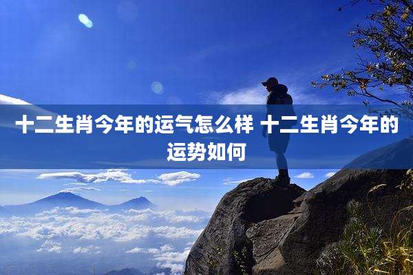 十二生肖今年的运气怎么样 十二生肖今年的运势如何