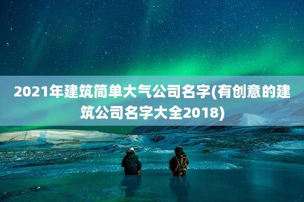 2021年建筑简单大气公司名字(有创意的建筑公司名字大全2018)