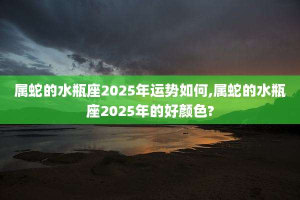 属蛇的水瓶座2025年运势如何,属蛇的水瓶座2025年的好颜色?