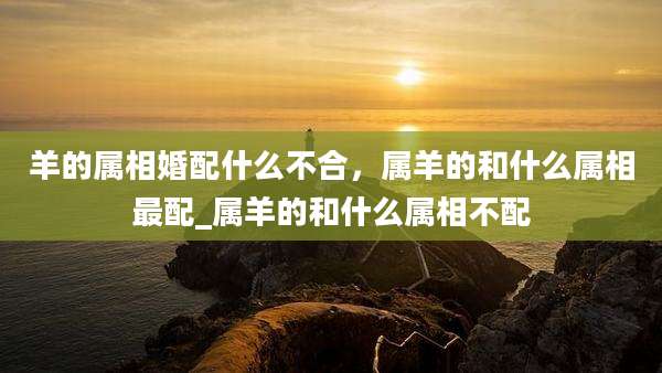 羊的属相婚配什么不合，属羊的和什么属相最配_属羊的和什么属相不配