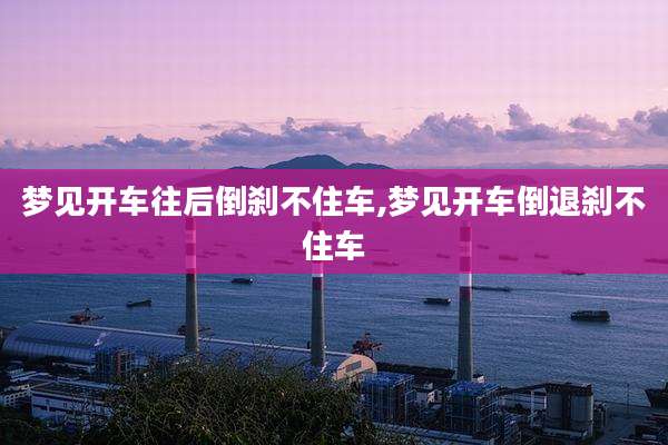 梦见开车往后倒刹不住车,梦见开车倒退刹不住车